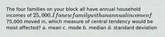 The four families on your block all have annual household incomes of 25,000. If a new family with an annual income of75,000 moved in, which measure of central tendency would be most affected? a. mean c. mode b. median d. standard deviation