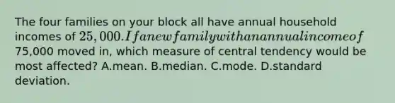 The four families on your block all have annual household incomes of 25,000. If a new family with an annual income of75,000 moved in, which measure of central tendency would be most affected? A.mean. B.median. C.mode. D.standard deviation.