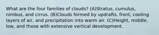 What are the four families of clouds? (A)Stratus, cumulus, nimbus, and cirrus. (B)Clouds formed by updrafts, front, cooling layers of air, and precipitation into warm air. (C)Height, middle, low, and those with extensive vertical development.