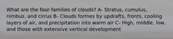 What are the four families of clouds? A- Stratus, cumulus, nimbus, and cirrus B- Clouds formes by updrafts, fronts, cooling layers of air, and precipitation into warm air C- High, middle, low, and those with extensive vertical development