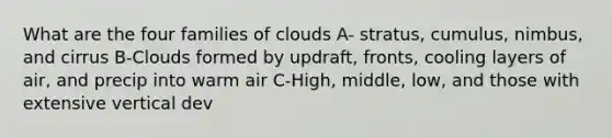 What are the four families of clouds A- stratus, cumulus, nimbus, and cirrus B-Clouds formed by updraft, fronts, cooling layers of air, and precip into warm air C-High, middle, low, and those with extensive vertical dev