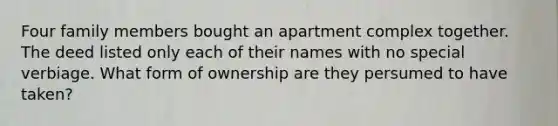 Four family members bought an apartment complex together. The deed listed only each of their names with no special verbiage. What form of ownership are they persumed to have taken?