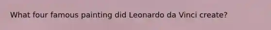 What four famous painting did Leonardo da Vinci create?