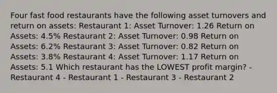 Four fast food restaurants have the following asset turnovers and return on assets: Restaurant 1: Asset Turnover: 1.26 Return on Assets: 4.5% Restaurant 2: Asset Turnover: 0.98 Return on Assets: 6.2% Restaurant 3: Asset Turnover: 0.82 Return on Assets: 3.8% Restaurant 4: Asset Turnover: 1.17 Return on Assets: 5.1 Which restaurant has the LOWEST profit margin? - Restaurant 4 - Restaurant 1 - Restaurant 3 - Restaurant 2