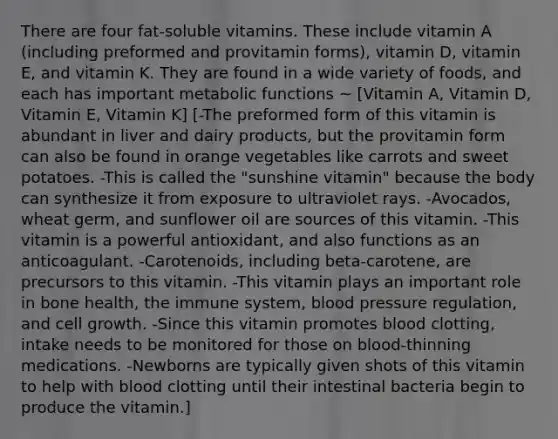 There are four fat-soluble vitamins. These include vitamin A (including preformed and provitamin forms), vitamin D, vitamin E, and vitamin K. They are found in a wide variety of foods, and each has important metabolic functions ~ [Vitamin A, Vitamin D, Vitamin E, Vitamin K] [-The preformed form of this vitamin is abundant in liver and dairy products, but the provitamin form can also be found in orange vegetables like carrots and sweet potatoes. -This is called the "sunshine vitamin" because the body can synthesize it from exposure to ultraviolet rays. -Avocados, wheat germ, and sunflower oil are sources of this vitamin. -This vitamin is a powerful antioxidant, and also functions as an anticoagulant. -Carotenoids, including beta-carotene, are precursors to this vitamin. -This vitamin plays an important role in bone health, the immune system, blood pressure regulation, and cell growth. -Since this vitamin promotes blood clotting, intake needs to be monitored for those on blood-thinning medications. -Newborns are typically given shots of this vitamin to help with blood clotting until their intestinal bacteria begin to produce the vitamin.]