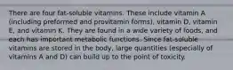 There are four fat-soluble vitamins. These include vitamin A (including preformed and provitamin forms), vitamin D, vitamin E, and vitamin K. They are found in a wide variety of foods, and each has important metabolic functions. Since fat-soluble vitamins are stored in the body, large quantities (especially of vitamins A and D) can build up to the point of toxicity.