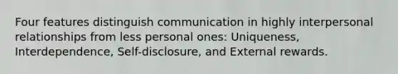 Four features distinguish communication in highly interpersonal relationships from less personal ones: Uniqueness, Interdependence, Self-disclosure, and External rewards.