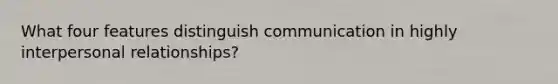 What four features distinguish communication in highly interpersonal relationships?