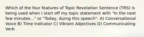 Which of the four features of Topic Revelation Sentence (TRS) is being used when I start off my topic statement with "In the next few minutes..." or "Today, durng this speech": A) Conversational Voice B) Time Indicator C) Vibrant Adjectives D) Communicating Verb