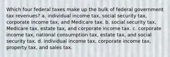 Which four federal taxes make up the bulk of federal government tax revenues? a. individual income tax, social security tax, corporate income tax, and Medicare tax. b. social security tax, Medicare tax, estate tax, and corporate income tax. c. corporate income tax, national consumption tax, estate tax, and social security tax. d. individual income tax, corporate income tax, property tax, and sales tax.