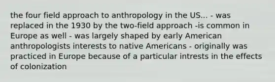 the four field approach to anthropology in the US... - was replaced in the 1930 by the two-field approach -is common in Europe as well - was largely shaped by early American anthropologists interests to native Americans - originally was practiced in Europe because of a particular intrests in the effects of colonization