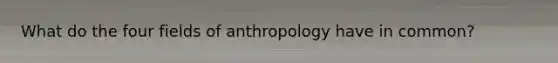 What do the four fields of anthropology have in common?