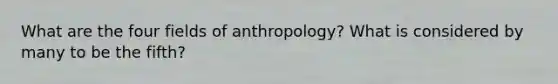 What are the four fields of anthropology? What is considered by many to be the fifth?