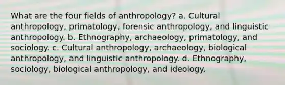 What are the four fields of anthropology? a. Cultural anthropology, primatology, forensic anthropology, and linguistic anthropology. b. Ethnography, archaeology, primatology, and sociology. c. Cultural anthropology, archaeology, biological anthropology, and linguistic anthropology. d. Ethnography, sociology, biological anthropology, and ideology.