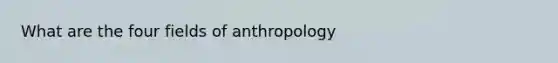 What are the four fields of anthropology