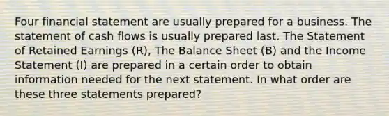 Four financial statement are usually prepared for a business. The statement of cash flows is usually prepared last. The Statement of Retained Earnings (R), The Balance Sheet (B) and the Income Statement (I) are prepared in a certain order to obtain information needed for the next statement. In what order are these three statements prepared?