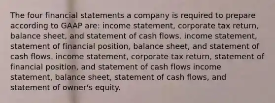 The four financial statements a company is required to prepare according to GAAP are: income statement, corporate tax return, balance sheet, and statement of cash flows. income statement, statement of financial position, balance sheet, and statement of cash flows. income statement, corporate tax return, statement of financial position, and statement of cash flows income statement, balance sheet, statement of cash flows, and statement of owner's equity.