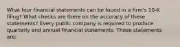 What four financial statements can be found in a​ firm's 10-K​ filing? What checks are there on the accuracy of these​ statements? Every public company is required to produce quarterly and annual financial statements. Those statements​ are: