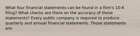 What four financial statements can be found in a​ firm's 10-K​ filing? What checks are there on the accuracy of these​ statements? Every public company is required to produce quarterly and annual financial statements. Those statements​ are: