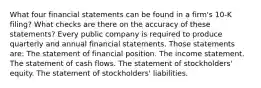 What four financial statements can be found in a​ firm's 10-K​ filing? What checks are there on the accuracy of these​ statements? Every public company is required to produce quarterly and annual financial statements. Those statements​ are: The statement of financial position. The income statement. The statement of cash flows. The statement of​ stockholders' equity. The statement of​ stockholders' liabilities.