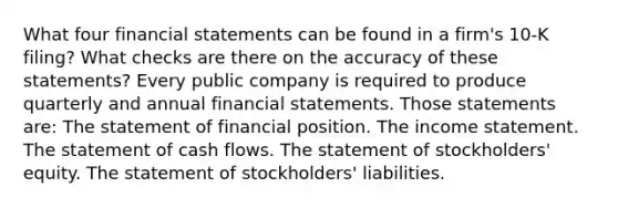 What four <a href='https://www.questionai.com/knowledge/kFBJaQCz4b-financial-statements' class='anchor-knowledge'>financial statements</a> can be found in a​ firm's 10-K​ filing? What checks are there on the accuracy of these​ statements? Every public company is required to produce quarterly and annual financial statements. Those statements​ are: The statement of financial position. The <a href='https://www.questionai.com/knowledge/kCPMsnOwdm-income-statement' class='anchor-knowledge'>income statement</a>. The statement of cash flows. The statement of​ stockholders' equity. The statement of​ stockholders' liabilities.