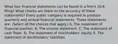 What four financial statements can be found in a​ firm's 10-K​ filing? What checks are there on the accuracy of these​ statements? Every public company is required to produce quarterly and annual financial statements. Those statements​ are: ​(Select all the choices that​ apply.) A. The statement of financial position. B. The income statement. C. The statement of cash flows. D. The statement of​ stockholders' equity. E. The statement of​ stockholders' liabilities.