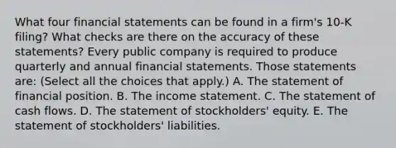 What four financial statements can be found in a​ firm's 10-K​ filing? What checks are there on the accuracy of these​ statements? Every public company is required to produce quarterly and annual financial statements. Those statements​ are: ​(Select all the choices that​ apply.) A. The statement of financial position. B. The income statement. C. The statement of cash flows. D. The statement of​ stockholders' equity. E. The statement of​ stockholders' liabilities.