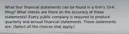 What four financial statements can be found in a​ firm's 10-K​ filing? What checks are there on the accuracy of these​ statements? Every public company is required to produce quarterly and annual financial statements. Those statements​ are: ​(Select all the choices that​ apply.)