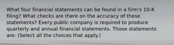 What four financial statements can be found in a​ firm's 10-K​ filing? What checks are there on the accuracy of these​ statements? Every public company is required to produce quarterly and annual financial statements. Those statements​ are: ​(Select all the choices that​ apply.)