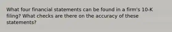 What four <a href='https://www.questionai.com/knowledge/kFBJaQCz4b-financial-statements' class='anchor-knowledge'>financial statements</a> can be found in a firm's 10-K filing? What checks are there on the accuracy of these statements?