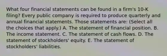 What four financial statements can be found in a​ firm's 10-K​ filing? Every public company is required to produce quarterly and annual financial statements. Those statements​ are: ​(Select all the choices that​ apply.) A. The statement of financial position. B. The income statement. C. The statement of cash flows. D. The statement of​ stockholders' equity. E. The statement of​ stockholders' liabilities.