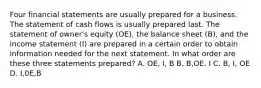 Four financial statements are usually prepared for a business. The statement of cash flows is usually prepared last. The statement of owner's equity (OE), the balance sheet (B), and the income statement (I) are prepared in a certain order to obtain information needed for the next statement. In what order are these three statements prepared? A. OE, I, B B. B,OE. I C. B, I, OE D. I,0E,B