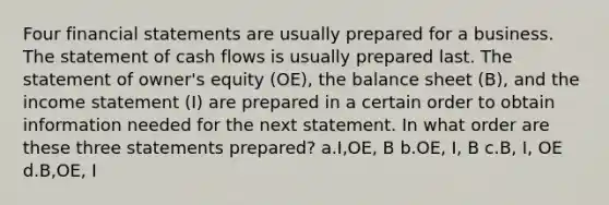 Four financial statements are usually prepared for a business. The statement of cash flows is usually prepared last. The statement of owner's equity (OE), the balance sheet (B), and the income statement (I) are prepared in a certain order to obtain information needed for the next statement. In what order are these three statements prepared? a.I,OE, B b.OE, I, B c.B, I, OE d.B,OE, I