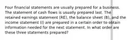 Four financial statements are usually prepared for a business. The statement of cash flows is usually prepared last. The retained earnings statement (RE), the balance sheet (B), and the income statement (I) are prepared in a certain order to obtain information needed for the next statement. In what order are these three statements prepared?