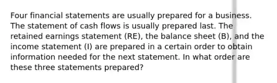 Four financial statements are usually prepared for a business. The statement of cash flows is usually prepared last. The retained earnings statement (RE), the balance sheet (B), and the income statement (I) are prepared in a certain order to obtain information needed for the next statement. In what order are these three statements prepared?