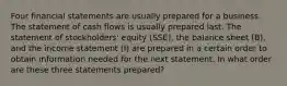 Four financial statements are usually prepared for a business. The statement of cash flows is usually prepared last. The statement of stockholders' equity (SSE), the balance sheet (B), and the income statement (I) are prepared in a certain order to obtain information needed for the next statement. In what order are these three statements prepared?