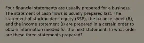 Four financial statements are usually prepared for a business. The statement of cash flows is usually prepared last. The statement of stockholders' equity (SSE), the balance sheet (B), and the income statement (I) are prepared in a certain order to obtain information needed for the next statement. In what order are these three statements prepared?