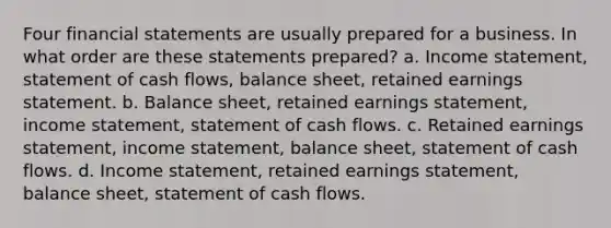 Four financial statements are usually prepared for a business. In what order are these statements prepared? a. Income statement, statement of cash flows, balance sheet, retained earnings statement. b. Balance sheet, retained earnings statement, income statement, statement of cash flows. c. Retained earnings statement, income statement, balance sheet, statement of cash flows. d. Income statement, retained earnings statement, balance sheet, statement of cash flows.