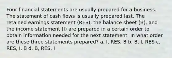 Four financial statements are usually prepared for a business. The statement of cash flows is usually prepared last. The retained earnings statement (RES), the balance sheet (B), and the income statement (I) are prepared in a certain order to obtain information needed for the next statement. In what order are these three statements prepared? a. I, RES, B b. B, I, RES c. RES, I, B d. B, RES, I