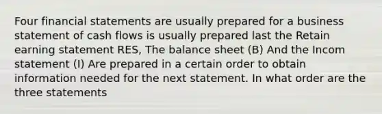 Four financial statements are usually prepared for a business statement of cash flows is usually prepared last the Retain earning statement RES, The balance sheet (B) And the Incom statement (I) Are prepared in a certain order to obtain information needed for the next statement. In what order are the three statements