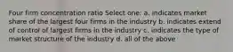 Four firm concentration ratio Select one: a. indicates market share of the largest four firms in the industry b. indicates extend of control of largest firms in the industry c. indicates the type of market structure of the industry d. all of the above