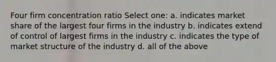 Four firm concentration ratio Select one: a. indicates market share of the largest four firms in the industry b. indicates extend of control of largest firms in the industry c. indicates the type of market structure of the industry d. all of the above