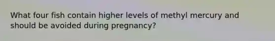 What four fish contain higher levels of methyl mercury and should be avoided during pregnancy?