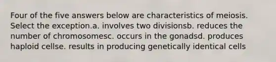 Four of the five answers below are characteristics of meiosis. Select the exception.a. involves two divisionsb. reduces the number of chromosomesc. occurs in the gonadsd. produces haploid cellse. results in producing genetically identical cells