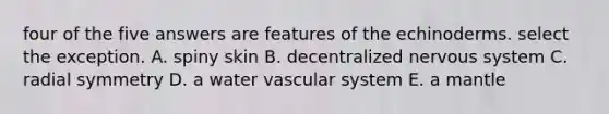 four of the five answers are features of the echinoderms. select the exception. A. spiny skin B. decentralized <a href='https://www.questionai.com/knowledge/kThdVqrsqy-nervous-system' class='anchor-knowledge'>nervous system</a> C. radial symmetry D. a water vascular system E. a mantle