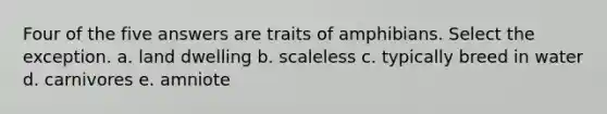 Four of the five answers are traits of amphibians. Select the exception. a. land dwelling b. scaleless c. typically breed in water d. carnivores e. amniote