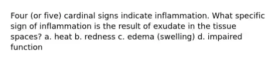 Four (or five) cardinal signs indicate inflammation. What specific sign of inflammation is the result of exudate in the tissue spaces? a. heat b. redness c. edema (swelling) d. impaired function