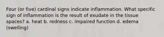 Four (or five) cardinal signs indicate inflammation. What specific sign of inflammation is the result of exudate in the tissue spaces? a. heat b. redness c. impaired function d. edema (swelling)