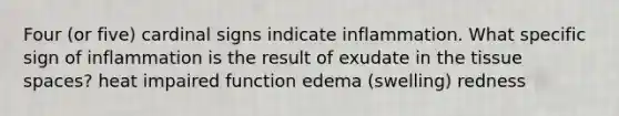 Four (or five) cardinal signs indicate inflammation. What specific sign of inflammation is the result of exudate in the tissue spaces? heat impaired function edema (swelling) redness