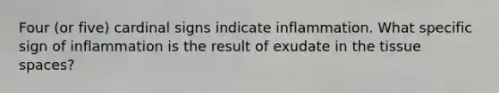 Four (or five) cardinal signs indicate inflammation. What specific sign of inflammation is the result of exudate in the tissue spaces?